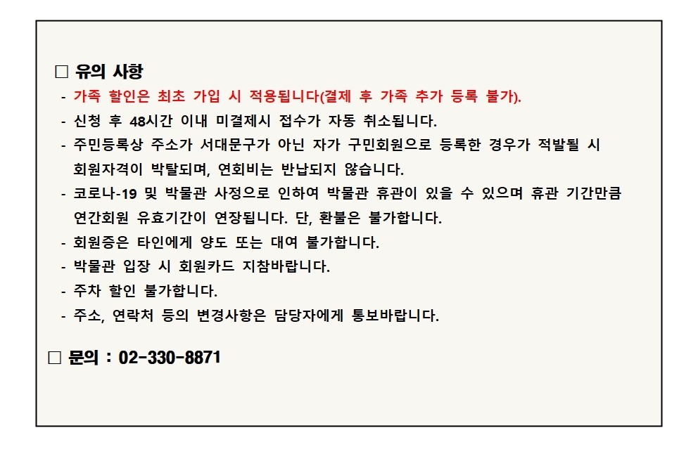 □ 유의 사항 - - - 가족 할인은 최초 가입 시 적용됩니다(결제 후 가족 추가 등록 불가). 신청 후 48시간 이내 미결제시 접수가 자동 취소됩니다. 주민등록상 주소가 서대문구가 아닌 자가 구민회원으로 등록한 경우가 적발될 시 회원자격이 박탈되며, 연회비는 반납되지 않습니다. 코로나-19 및 박물관 사정으로 인하여 박물관 휴관이 있을 수 있으며 휴관 기간만큼 연간회원 유효기간이 연장됩니다. 단, 환불은 불가합니다. - 회원증은 타인에게 양도 또는 대여 불가합니다. - 박물관 입장 시 회원카드 지참바랍니다. - 주차 할인 불가합니다. - 주소, 연락처 등의 변경사항은 담당자에게 통보바랍니다. 문의 : 02-330-8871