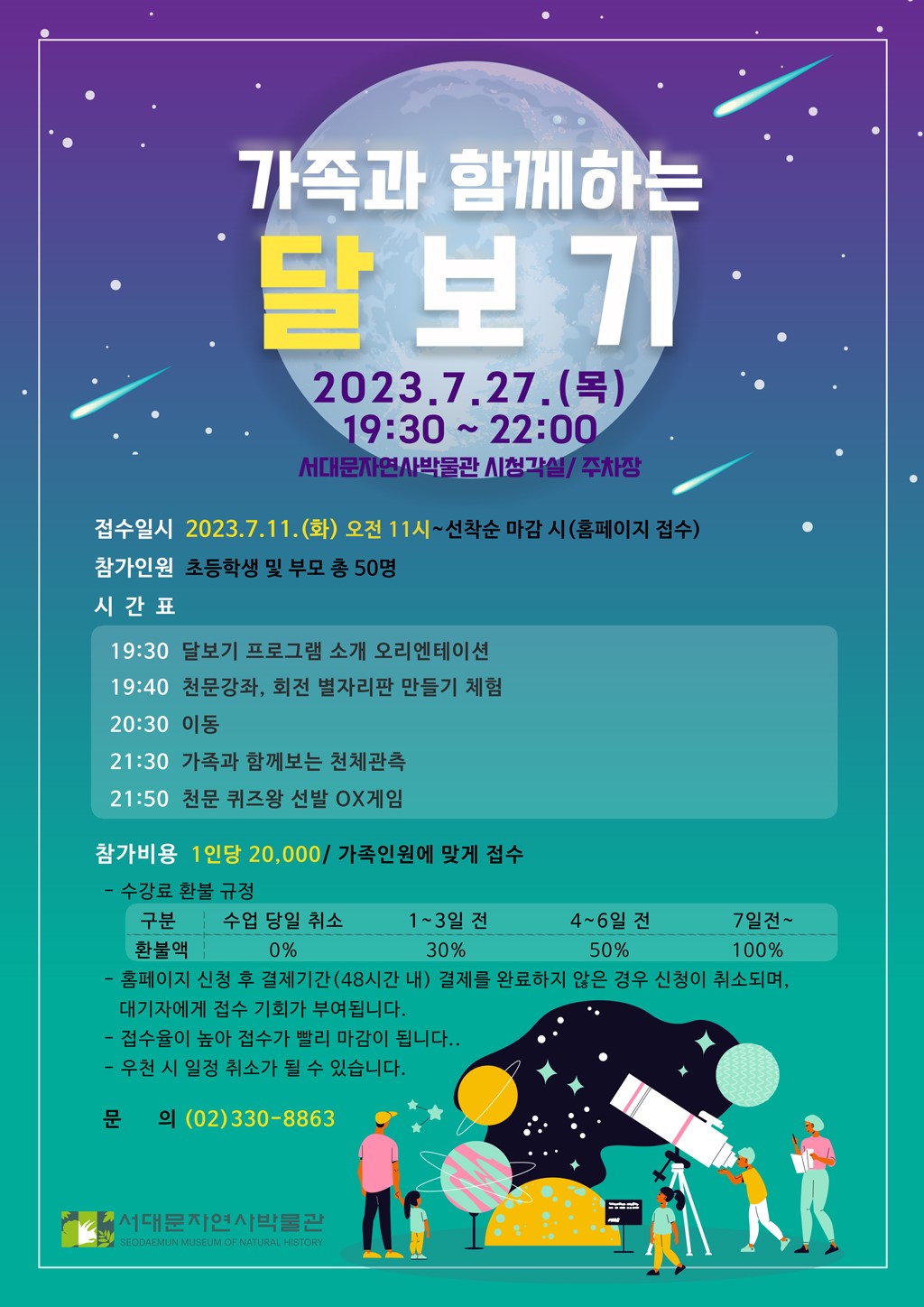 가족과 함께하는 달보기 2023.7.27(목) 19:30-22:00 서대문자연사박물관 시청각실/주차장 접수일시 2023.7.11(화) 오전11시~선착순 마감시(홈페이지 접수) 참가인원 초등학생 및 부모 총 50명 시간표 19:30: 달보기 프로그램 소개 오리엔테이션 19:40: 천문강좌, 회전 별자리판 만들기 체험 20:30: 이동 21:30: 가족과 함께보는 천체관측 21:50: 천문 퀴즈왕 선발 ox게임 참가비용: 1인당 20,000/가족인원에 맞게 접수 수강료 환불규정: 수업 당일 취소: 0%, 1-3일전: 30%, 4-6일전: 50%, 7일전-: 100% 홈페이지 신청 후 결제기간(48시간 내) 결제를 완료하지 않은 경우 신청이 취소되며, 대기자에게 접수기회가 부여됩니다. 접수율이 높아 접수가 빨리 마감이 됩니다. 우천 시 일정취소가 될 수 있습니다. 문의 02-330-8863